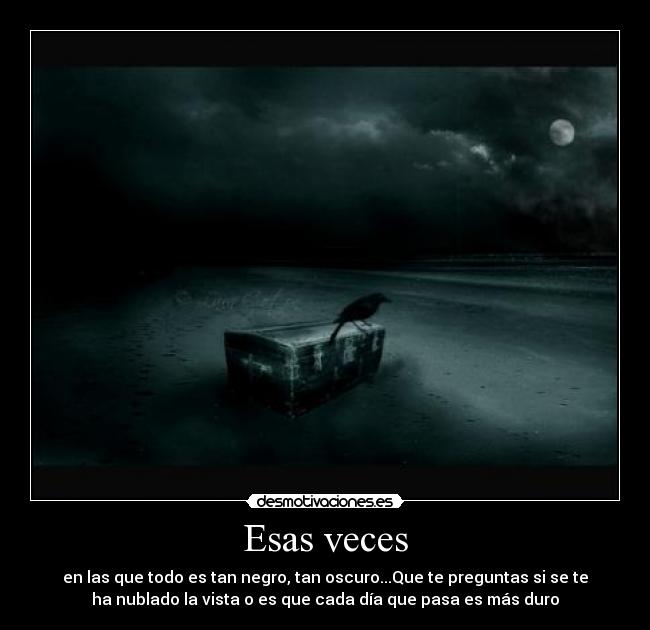Esas veces - en las que todo es tan negro, tan oscuro...Que te preguntas si se te
ha nublado la vista o es que cada día que pasa es más duro