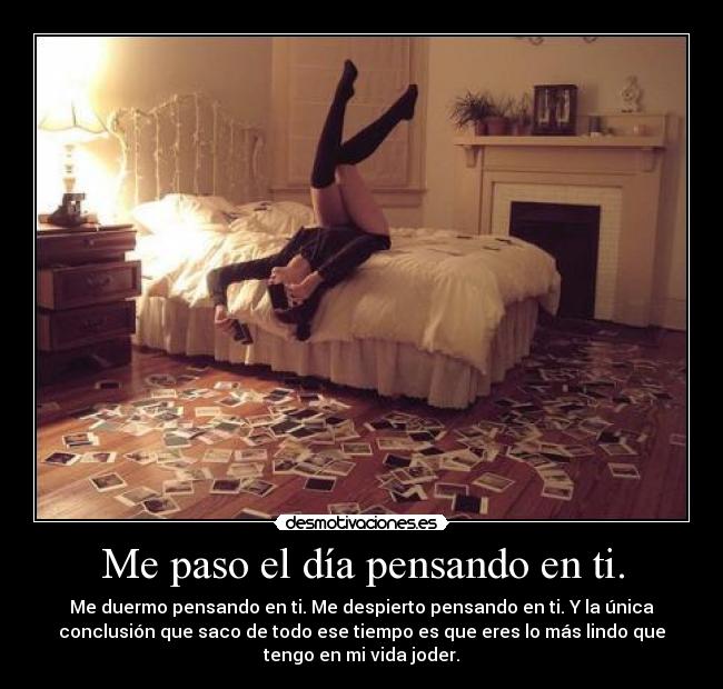 Me paso el día pensando en ti. - Me duermo pensando en ti. Me despierto pensando en ti. Y la única
conclusión que saco de todo ese tiempo es que eres lo más lindo que
tengo en mi vida joder.