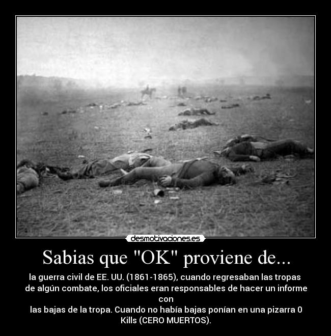 Sabias que OK proviene de... - la guerra civil de EE. UU. (1861-1865), cuando regresaban las tropas 
de algún combate, los oficiales eran responsables de hacer un informe
con
las bajas de la tropa. Cuando no había bajas ponían en una pizarra 0
Kills (CERO MUERTOS).