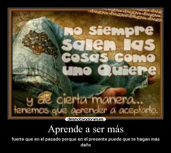 Aprende a ser más - fuerte que en el pasado porque en el presente puede que te hagan más
daño