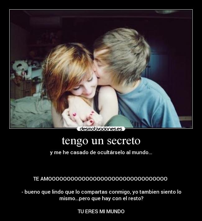 tengo un secreto - y me he casado de ocultárselo al mundo...



TE AMOOOOOOOOOOOOOOOOOOOOOOOOOOOOOOOO 

- bueno que lindo que lo compartas conmigo, yo tambien siento lo
mismo...pero que hay con el resto?

TU ERES MI MUNDO