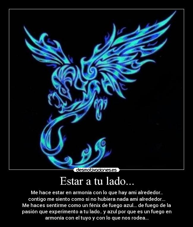 Estar a tu lado... - Me hace estar en armonía con lo que hay ami alrededor..
contigo me siento como si no hubiera nada ami alrededor...
Me haces sentirme como un fénix de fuego azul... de fuego de la
pasión que experimento a tu lado.. y azul por que es un fuego en
armonía con el tuyo y con lo que nos rodea...
