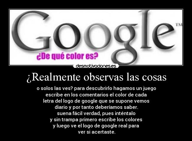 ¿Realmente observas las cosas - o solos las ves? para descubrirlo hagamos un juego
escribe en los comentarios el color de cada
letra del logo de google que se supone vemos
diario y por tanto deberíamos saber.
suena fácil verdad, pues inténtalo
y sin trampa primero escribe los colores
y luego ve el logo de google real para
ver si acertaste.