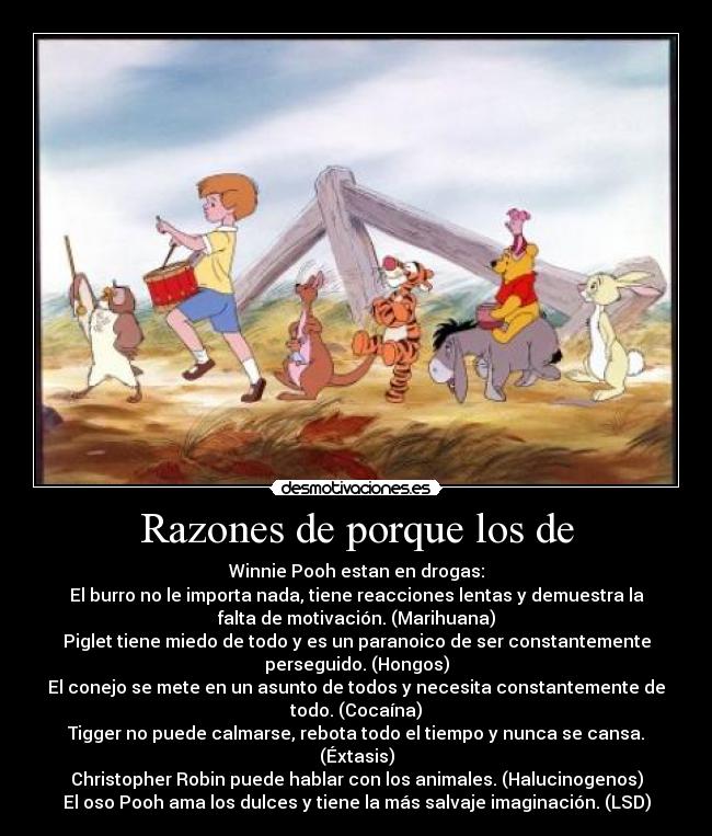 Razones de porque los de - Winnie Pooh estan en drogas:
El burro no le importa nada, tiene reacciones lentas y demuestra la
falta de motivación. (Marihuana)
Piglet tiene miedo de todo y es un paranoico de ser constantemente
perseguido. (Hongos)
El conejo se mete en un asunto de todos y necesita constantemente de
todo. (Cocaína)
Tigger no puede calmarse, rebota todo el tiempo y nunca se cansa.
(Éxtasis)
Christopher Robin puede hablar con los animales. (Halucinogenos)
El oso Pooh ama los dulces y tiene la más salvaje imaginación. (LSD)