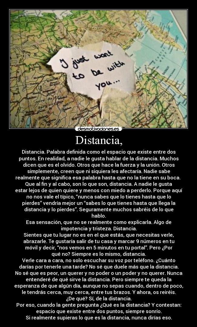 Distancia, - Distancia. Palabra definida como el espacio que existe entre dos
puntos. En realidad, a nadie le gusta hablar de la distancia. Muchos
dicen que es el olvido. Otros que hace la fuerza y la unión. Otros
simplemente, creen que ni siquiera les afectaría. Nadie sabe
realmente que significa esa palabra hasta que no la tiene en su boca. 
Que al fin y al cabo, son lo que son, distancia. A nadie le gusta
estar lejos de quien quiere y menos con miedo a perderlo. Porque aquí
no nos vale el típico, “nunca sabes que lo tienes hasta que lo
pierdes” vendría mejor un “sabes lo que tienes hasta que llega la
distancia y lo pierdes”. Seguramente muchos sabréis de lo que
hablo.
Esa sensación, que no se realmente como explicarla. Algo de
impotencia y tristeza. Distancia.
Sientes que tu lugar no es en el que estás, que necesitas verle,
abrazarle. Te gustaría salir de tu casa y marcar 9 números en tu
móvil y decir, “nos vemos en 5 minutos en tu portal”. Pero ¿Por
qué no? Siempre es lo mismo, distancia.
Verle cara a cara, no solo escuchar su voz por teléfono. ¿Cuánto
darías por tenerle una tarde? No sé que duele más que la distancia.
No sé que es peor, un querer y no poder o un poder y no querer. Nunca
entenderé de qué sirve la distancia. Pero siempre te queda la
esperanza de que algún día, aunque no sepas cuando, dentro de poco,
le tendrás cerca, muy cerca, entre tus brazos. Y ahora, os reiréis.
¿De qué? Sí, de la distancia.
Por eso, cuando la gente pregunta ¿Qué es la distancia? Y contestan:
espacio que existe entre dos puntos, siempre sonrío.
Si realmente supieras lo que es la distancia, nunca dirías eso.