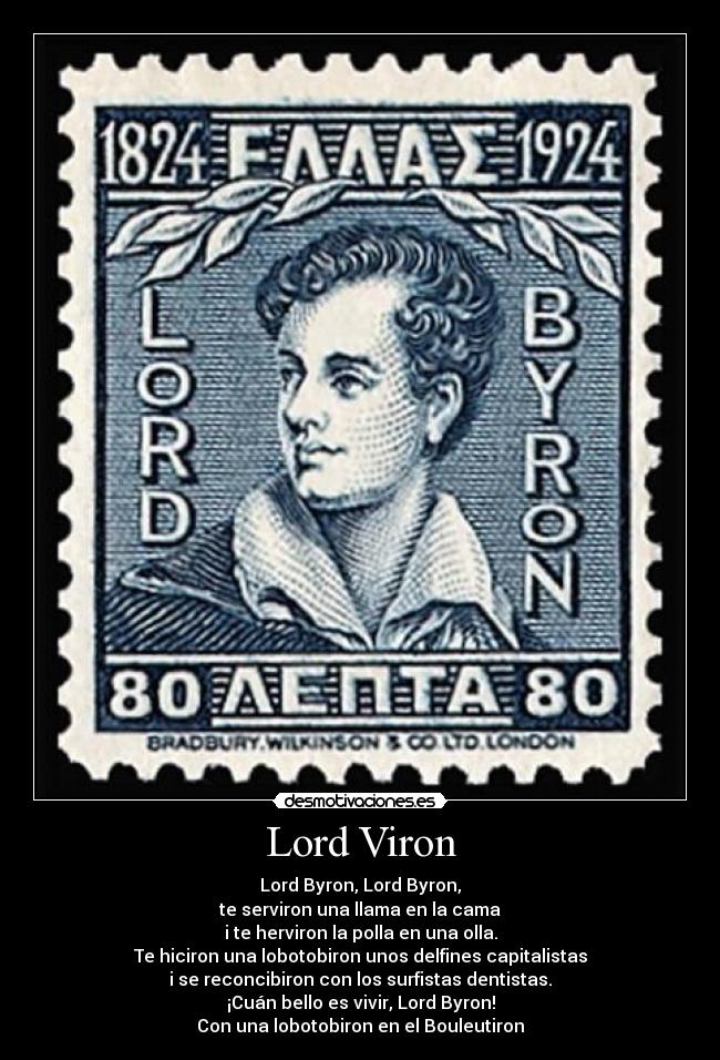 Lord Viron - Lord Byron, Lord Byron,
te serviron una llama en la cama
i te herviron la polla en una olla.
Te hiciron una lobotobiron unos delfines capitalistas
i se reconcibiron con los surfistas dentistas.
¡Cuán bello es vivir, Lord Byron!
Con una lobotobiron en el Bouleutiron