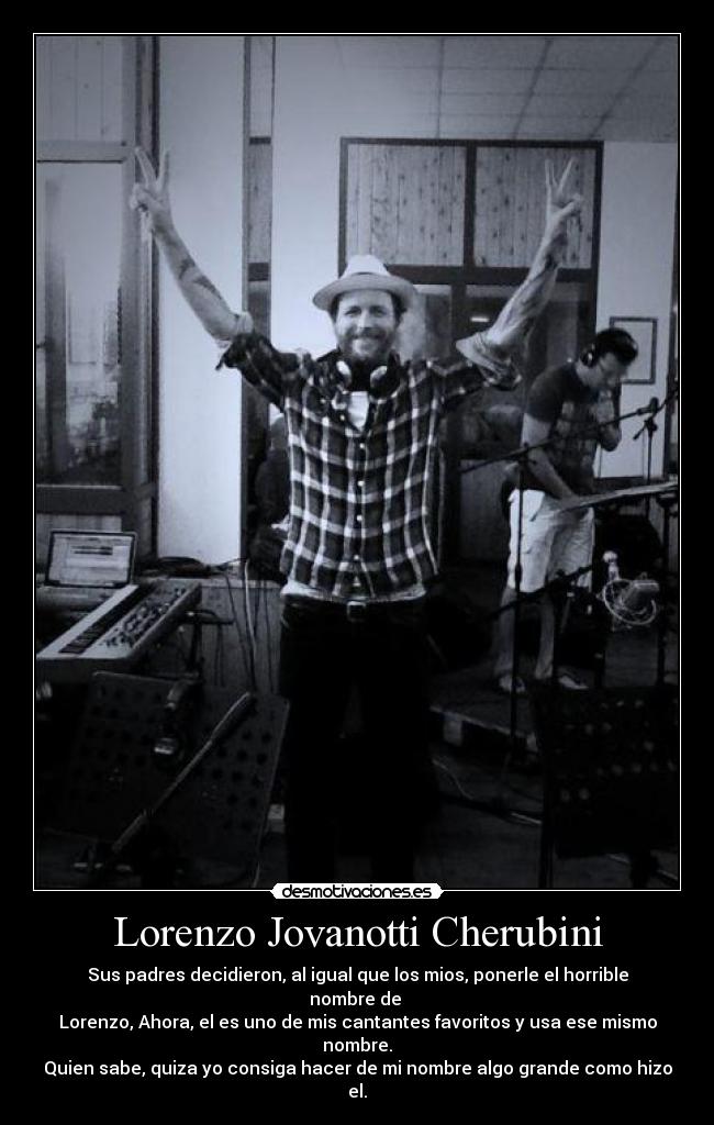 Lorenzo Jovanotti Cherubini - Sus padres decidieron, al igual que los mios, ponerle el horrible nombre de 
Lorenzo, Ahora, el es uno de mis cantantes favoritos y usa ese mismo nombre.
Quien sabe, quiza yo consiga hacer de mi nombre algo grande como hizo el.