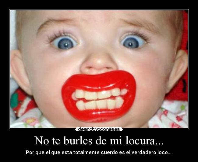 No te burles de mi locura... - Por que el que esta totalmente cuerdo es el verdadero loco....