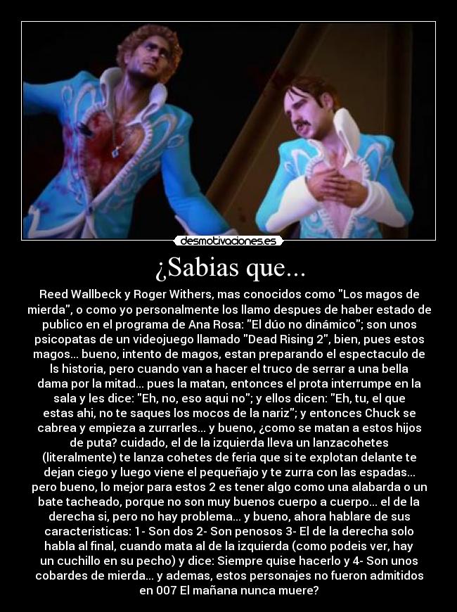 ¿Sabias que... - Reed Wallbeck y Roger Withers, mas conocidos como Los magos de
mierda, o como yo personalmente los llamo despues de haber estado de
publico en el programa de Ana Rosa: El dúo no dinámico; son unos
psicopatas de un videojuego llamado Dead Rising 2, bien, pues estos
magos... bueno, intento de magos, estan preparando el espectaculo de
ls historia, pero cuando van a hacer el truco de serrar a una bella
dama por la mitad... pues la matan, entonces el prota interrumpe en la
sala y les dice: Eh, no, eso aqui no; y ellos dicen: Eh, tu, el que
estas ahi, no te saques los mocos de la nariz; y entonces Chuck se
cabrea y empieza a zurrarles... y bueno, ¿como se matan a estos hijos
de puta? cuidado, el de la izquierda lleva un lanzacohetes
(literalmente) te lanza cohetes de feria que si te explotan delante te
dejan ciego y luego viene el pequeñajo y te zurra con las espadas...
pero bueno, lo mejor para estos 2 es tener algo como una alabarda o un
bate tacheado, porque no son muy buenos cuerpo a cuerpo... el de la
derecha si, pero no hay problema... y bueno, ahora hablare de sus
caracteristicas: 1- Son dos 2- Son penosos 3- El de la derecha solo
habla al final, cuando mata al de la izquierda (como podeis ver, hay
un cuchillo en su pecho) y dice: Siempre quise hacerlo y 4- Son unos
cobardes de mierda... y ademas, estos personajes no fueron admitidos
en 007 El mañana nunca muere?