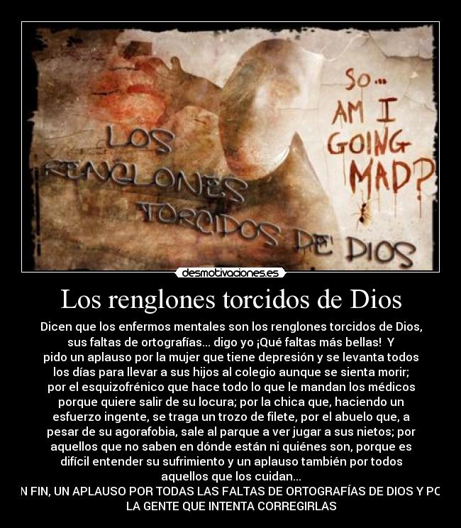 Los renglones torcidos de Dios - Dicen que los enfermos mentales son los renglones torcidos de Dios,
sus faltas de ortografías... digo yo ¡Qué faltas más bellas!  Y
pido un aplauso por la mujer que tiene depresión y se levanta todos
los días para llevar a sus hijos al colegio aunque se sienta morir;
por el esquizofrénico que hace todo lo que le mandan los médicos
porque quiere salir de su locura; por la chica que, haciendo un
esfuerzo ingente, se traga un trozo de filete, por el abuelo que, a
pesar de su agorafobia, sale al parque a ver jugar a sus nietos; por
aquellos que no saben en dónde están ni quiénes son, porque es
difícil entender su sufrimiento y un aplauso también por todos
aquellos que los cuidan...
EN FIN, UN APLAUSO POR TODAS LAS FALTAS DE ORTOGRAFÍAS DE DIOS Y POR
LA GENTE QUE INTENTA CORREGIRLAS