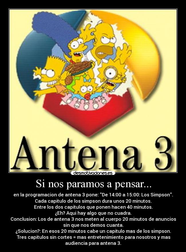 Si nos paramos a pensar... - en la programacion de antena 3 pone: De 14:00 a 15:00: Los Simpson.
Cada capitulo de los simpson dura unos 20 minutos.
Entre los dos capitulos que ponen hacen 40 minutos.
¿Eh? Aqui hay algo que no cuadra.
Conclusion: Los de antena 3 nos meten al cuerpo 20 minutos de anuncios
sin que nos demos cuanta.
¿Solucion?: En esos 20 minutos cabe un capitulo mas de los simpson.
Tres capitulos sin cortes = mas entretenimiento para nosotros y mas
audiencia para antena 3.
