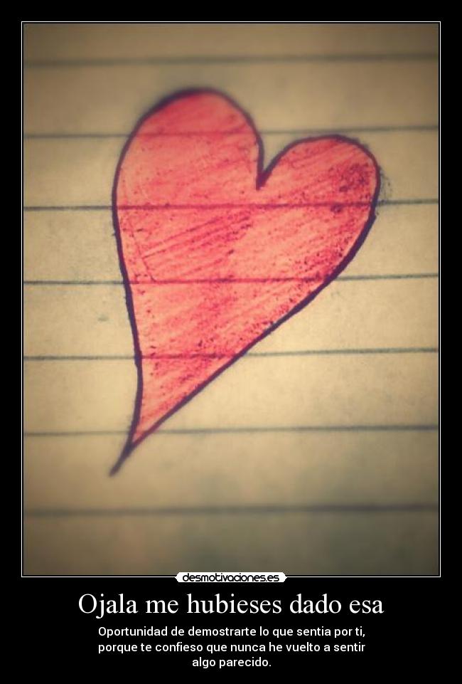 Ojala me hubieses dado esa - Oportunidad de demostrarte lo que sentia por ti,
porque te confieso que nunca he vuelto a sentir
algo parecido.