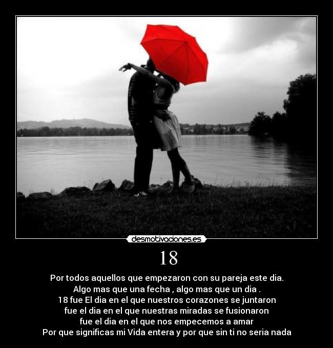 18 - Por todos aquellos que empezaron con su pareja este dia.
Algo mas que una fecha , algo mas que un dia .
18 fue El dia en el que nuestros corazones se juntaron
fue el dia en el que nuestras miradas se fusionaron
fue el dia en el que nos empecemos a amar
Por que significas mi Vida entera y por que sin ti no seria nada♥