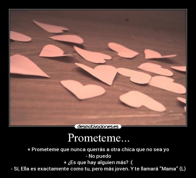 Prometeme... - + Prometeme que nunca querrás a otra chica que no sea yo
- No puedo
+ ¿Es que hay alguien más? :(
- Sí, Ella es exactamente como tu, pero más joven. Y te llamará Mama (L)