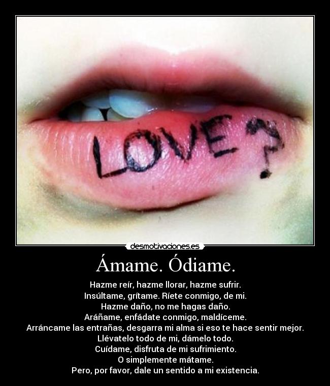 Ámame. Ódiame. - Hazme reír, hazme llorar, hazme sufrir.
Insúltame, grítame. Ríete conmigo, de mi.
Hazme daño, no me hagas daño.
Aráñame, enfádate conmigo, maldíceme.
Arráncame las entrañas, desgarra mi alma si eso te hace sentir mejor.
Llévatelo todo de mi, dámelo todo.
Cuídame, disfruta de mi sufrimiento.
O simplemente mátame.
Pero, por favor, dale un sentido a mi existencia.