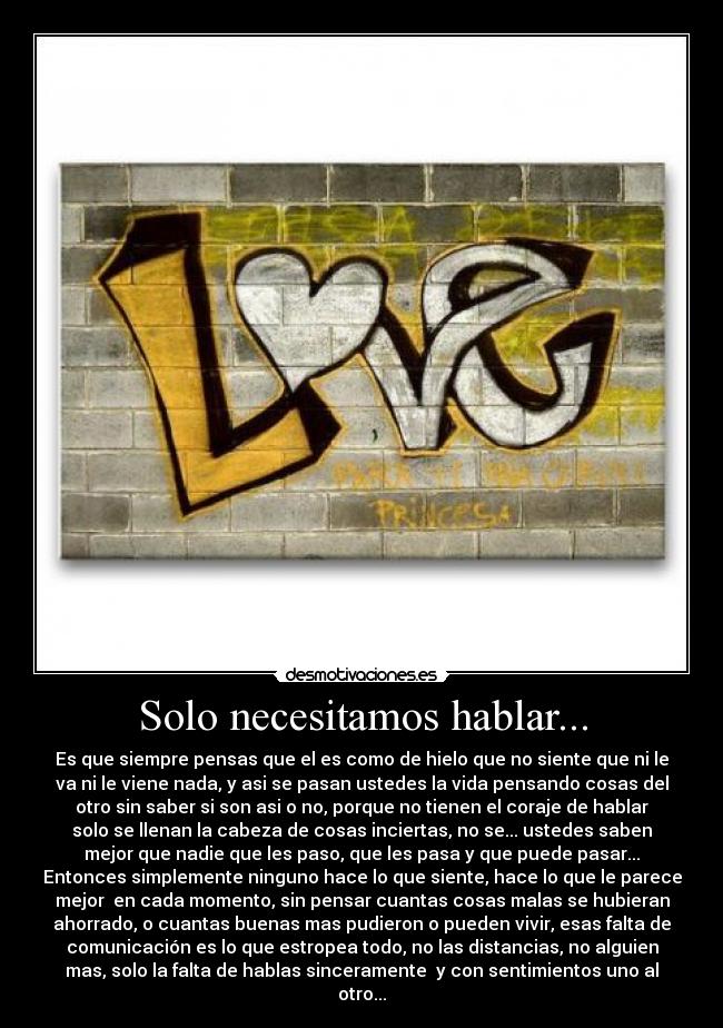 Solo necesitamos hablar... - Es que siempre pensas que el es como de hielo que no siente que ni le
va ni le viene nada, y asi se pasan ustedes la vida pensando cosas del
otro sin saber si son asi o no, porque no tienen el coraje de hablar
solo se llenan la cabeza de cosas inciertas, no se... ustedes saben
mejor que nadie que les paso, que les pasa y que puede pasar...
Entonces simplemente ninguno hace lo que siente, hace lo que le parece
mejor en cada momento, sin pensar cuantas cosas malas se hubieran
ahorrado, o cuantas buenas mas pudieron o pueden vivir, esas falta de
comunicación es lo que estropea todo, no las distancias, no alguien
mas, solo la falta de hablas sinceramente y con sentimientos uno al
otro...