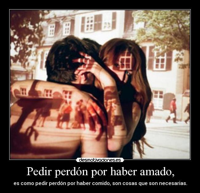 Pedir perdón por haber amado, - es como pedir perdón por haber comido, son cosas que son necesarias.