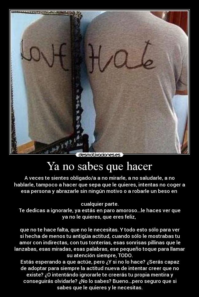 Ya no sabes que hacer - A veces te sientes obligado/a a no mirarle, a no saludarle, a no
hablarle, tampoco a hacer que sepa que le quieres, intentas no coger a
esa persona y abrazarle sin ningún motivo o a robarle un beso en
cualquier parte.
Te dedicas a ignorarle, ya estás en paro amoroso...le haces ver que
ya no le quieres, que eres feliz,
que no te hace falta, que no le necesitas. Y todo esto sólo para ver
si hecha de menos tu antigüa actitud, cuando sólo le mostrabas tu
amor con indirectas, con tus tonterías, esas sonrisas pillinas que le
lanzabas, esas miradas, esas palabras, ese pequeño toque para llamar
su atención siempre, TODO.
Estás esperando a que actúe, pero ¿Y si no lo hace? ¿Serás capaz
de adoptar para siempre la actitud nueva de intentar creer que no
existe? ¿O intentándo ignorarle te creerás tu propia mentira y
conseguirás olvidarle? ¿No lo sabes? Bueno...pero seguro que si
sabes que le quieres y le necesitas.