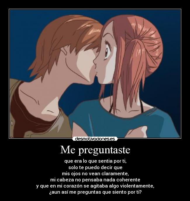 Me preguntaste - que era lo que sentia por ti,
solo te puedo decir que
mis ojos no vean claramente,
mi cabeza no pensaba nada coherente
y que en mi corazón se agitaba algo violentamente,
¿aun así me preguntas que siento por ti?