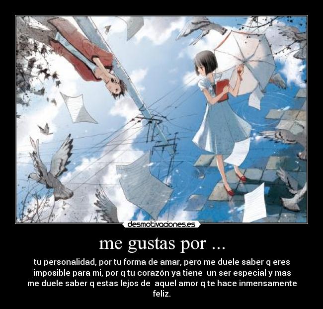me gustas por ... - tu personalidad, por tu forma de amar, pero me duele saber q eres
imposible para mi, por q tu corazón ya tiene un ser especial y mas
me duele saber q estas lejos de aquel amor q te hace inmensamente
feliz.