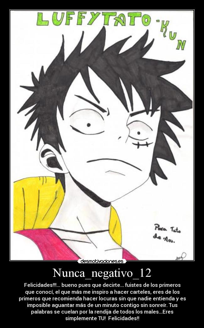 Nunca_negativo_12 - Felicidades!!!... bueno pues que decirte... fuistes de los primeros
que conocí, el que más me inspiro a hacer carteles, eres de los
primeros que recomienda hacer locuras sin que nadie entienda y es
imposible aguantar más de un minuto contigo sin sonreír. Tus
palabras se cuelan por la rendija de todos los males...Eres
simplemente TU! Felicidades!!