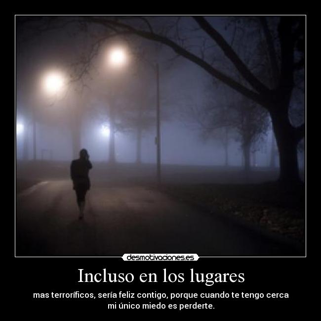 Incluso en los lugares - mas terroríficos, sería feliz contigo, porque cuando te tengo cerca
mi único miedo es perderte.