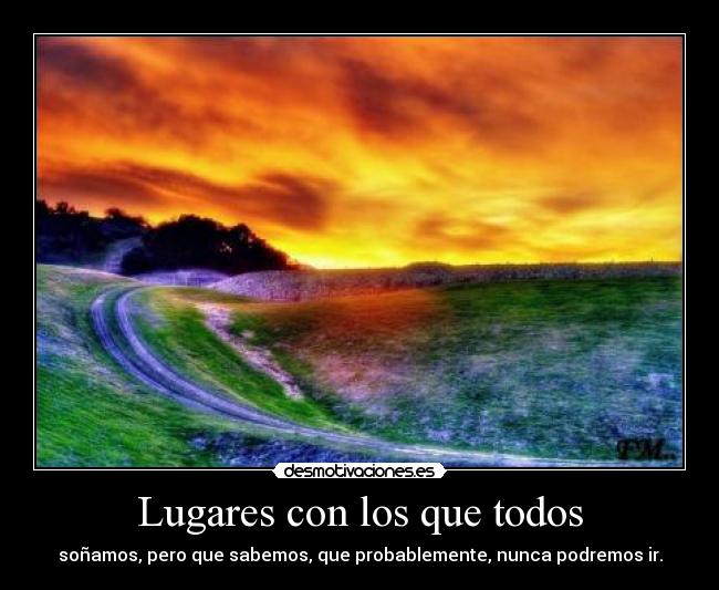 Lugares con los que todos - soñamos, pero que sabemos, que probablemente, nunca podremos ir.