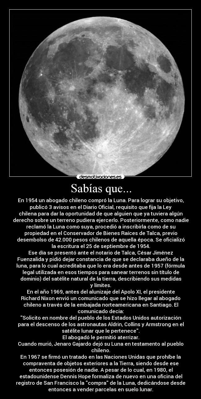 Sabías que... - En 1954 un abogado chileno compró la Luna. Para lograr su objetivo,
publicó 3 avisos en el Diario Oficial, requisito que fija la Ley
chilena para dar la oportunidad de que alguien que ya tuviera algún
derecho sobre un terreno pudiera ejercerlo. Posteriormente, como nadie
reclamó la Luna como suya, procedió a inscribirla como de su
propiedad en el Conservador de Bienes Raíces de Talca, previo
desembolso de 42.000 pesos chilenos de aquella época. Se oficializó
la escritura el 25 de septiembre de 1954.
Ese día se presentó ante el notario de Talca, César Jiménez
Fuenzalida y pidió dejar constancia de que se declaraba dueño de la
luna, para lo cual acreditaba que lo era desde antes de 1957 (fórmula
legal utilizada en esos tiempos para sanear terrenos sin título de
dominio) del satélite natural de la tierra, describiendo sus medidas
y límites.
En el año 1969, antes del alunizaje del Apolo XI, el presidente
Richard Nixon envió un comunicado que se hizo llegar al abogado
chileno a través de la embajada norteamericana en Santiago. El
comunicado decia:
Solicito en nombre del pueblo de los Estados Unidos autorización
para el descenso de los astronautas Aldrin, Collins y Armstrong en el
satélite lunar que le pertenece.
El abogadó le permitió aterrizar.
Cuando murió, Jenaro Gajardo dejó su Luna en testamento al pueblo
chileno.
En 1967 se firmó un tratado en las Naciones Unidas que prohíbe la
compraventa de objetos exteriores a la Tierra, siendo desde ese
entonces posesión de nadie. A pesar de lo cual, en 1980, el
estadounidense Dennis Hope formaliza de nuevo en una oficina del
registro de San Francisco la compra de la Luna, dedicándose desde
entonces a vender parcelas en suelo lunar.