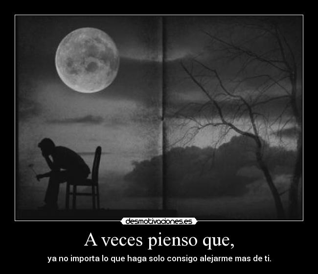 A veces pienso que, - ya no importa lo que haga solo consigo alejarme mas de ti.