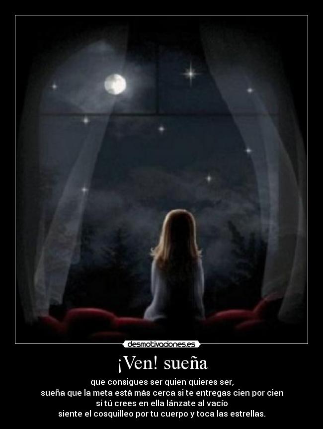 ¡Ven! sueña - que consigues ser quien quieres ser,
sueña que la meta está más cerca si te entregas cien por cien
si tú crees en ella lánzate al vacío
siente el cosquilleo por tu cuerpo y toca las estrellas.