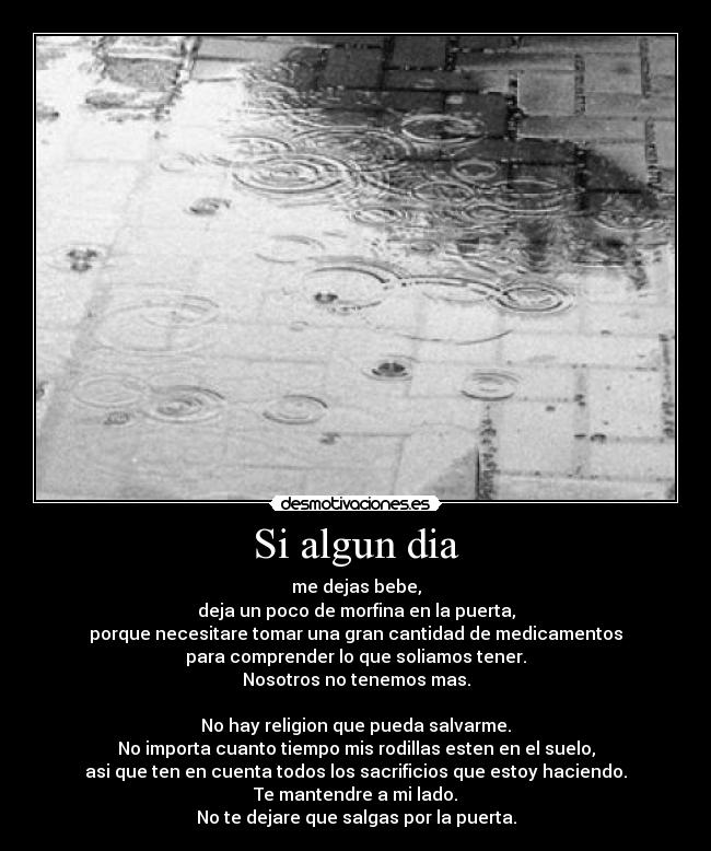 Si algun dia - me dejas bebe,
deja un poco de morfina en la puerta,
porque necesitare tomar una gran cantidad de medicamentos
para comprender lo que soliamos tener.
Nosotros no tenemos mas.
No hay religion que pueda salvarme.
No importa cuanto tiempo mis rodillas esten en el suelo,
asi que ten en cuenta todos los sacrificios que estoy haciendo.
Te mantendre a mi lado.
No te dejare que salgas por la puerta.