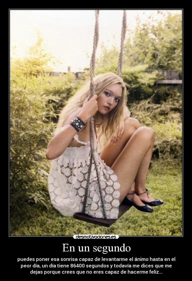 En un segundo - puedes poner esa sonrisa capaz de levantarme el ánimo hasta en el
peor día, un día tiene 86400 segundos y todavía me dices que me
dejas porque crees que no eres capaz de hacerme feliz...