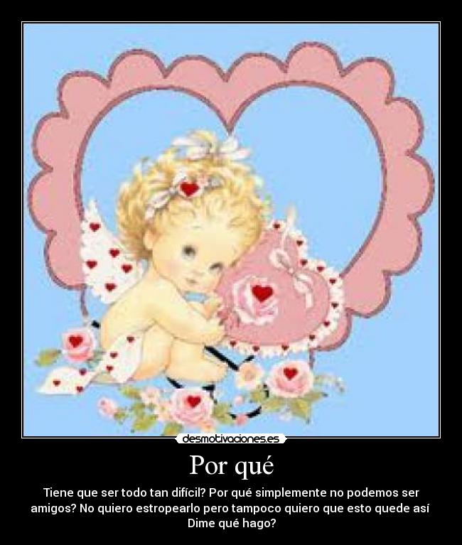Por qué - Tiene que ser todo tan difícil? Por qué simplemente no podemos ser
amigos? No quiero estropearlo pero tampoco quiero que esto quede así
Dime qué hago?