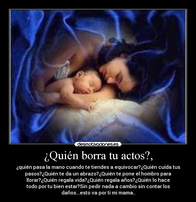 ¿Quién borra tu actos?, - ¿quién pasa la mano cuando te tiendes a equivocar?¿Quién cuida tus
pasos?¿Quién te da un abrazo?¿Quién te pone el hombro para
llorar?¿Quién regala vida?¿Quién regala años?¿Quién lo hace
todo por tu bien estar?Sin pedir nada a cambio sin contar los
daños...esto va por ti mi mama..