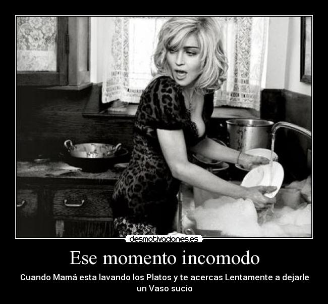 Ese momento incomodo - Cuando Mamá esta lavando los Platos y te acercas Lentamente a dejarle
un Vaso sucio