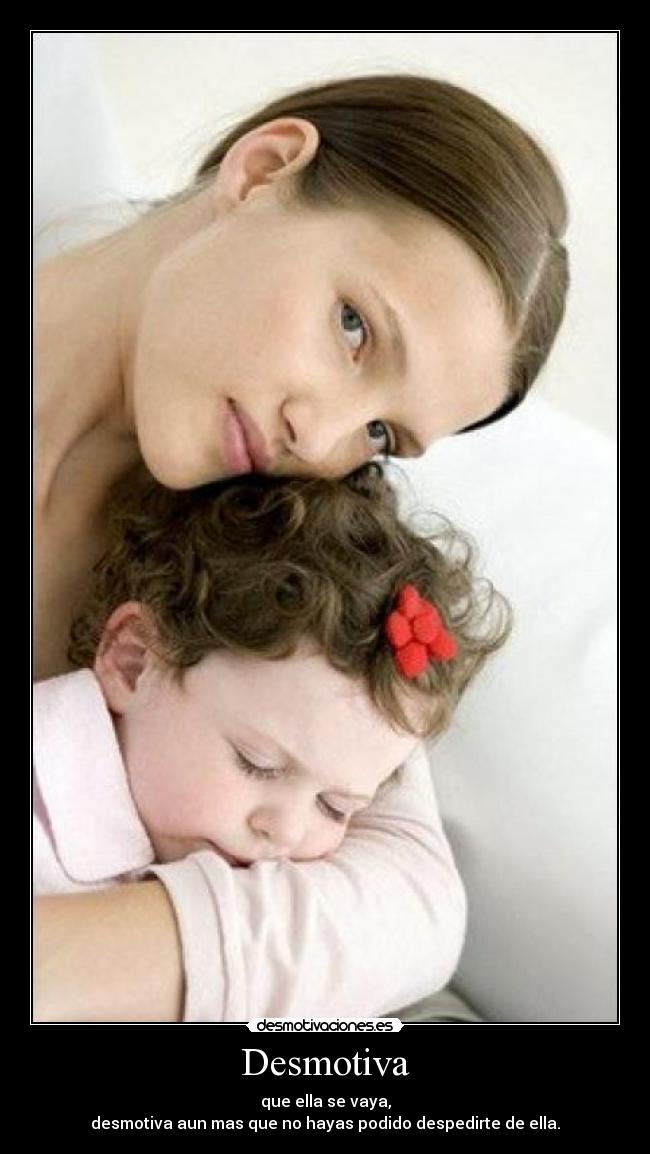 Desmotiva - que ella se vaya,
desmotiva aun mas que no hayas podido despedirte de ella.