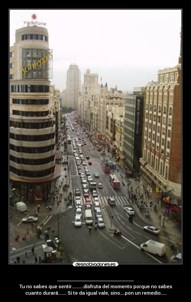 _____________ - Tu no sabes que sentir..........disfruta del momento porque no sabes
cuanto durará....... Si te da igual vale, sino....pon un remedio.....