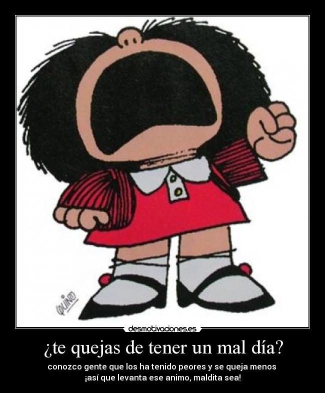¿te quejas de tener un mal día? - conozco gente que los ha tenido peores y se queja menos
¡así que levanta ese animo, maldita sea!