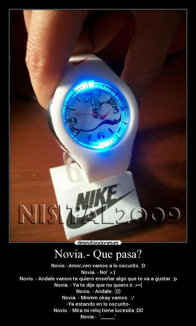 Novia.- Que pasa? - Novio. -Amor,ven vamos a lo oscurito. :D
Novia. - No!  >:(
Novio. - Andale vamos te quiero enseñar algo que te va a gustar. :p
Novia. - Ya te dije que no quiero ir. >=(
Novio. - Andale. :)))
Novia. - Mmmm okay vamos.  :/
-Ya estando en lo oscurito-
Novio. - Mira mi reloj tiene lucesita :DD
Novia.-  ______