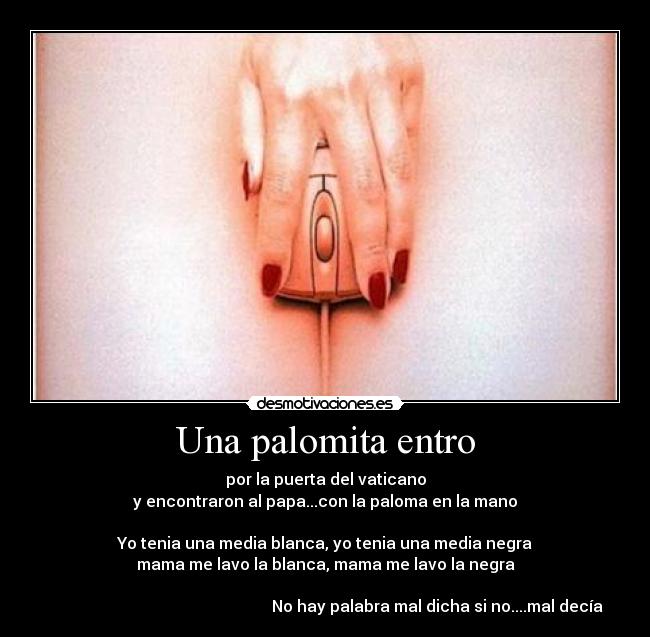 Una palomita entro - por la puerta del vaticano
y encontraron al papa...con la paloma en la mano

Yo tenia una media blanca, yo tenia una media negra
mama me lavo la blanca, mama me lavo la negra

                                                        No hay palabra mal dicha si no....mal decía