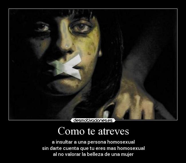 Como te atreves - a insultar a una persona homosexual
sin darte cuenta que tu eres mas homosexual
al no valorar la belleza de una mujer
