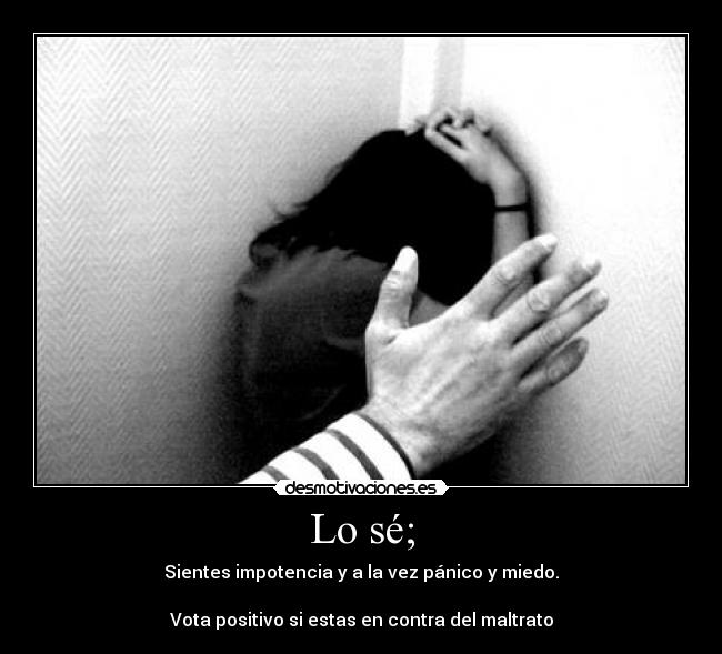 Lo sé; - Sientes impotencia y a la vez pánico y miedo.
Vota positivo si estas en contra del maltrato
