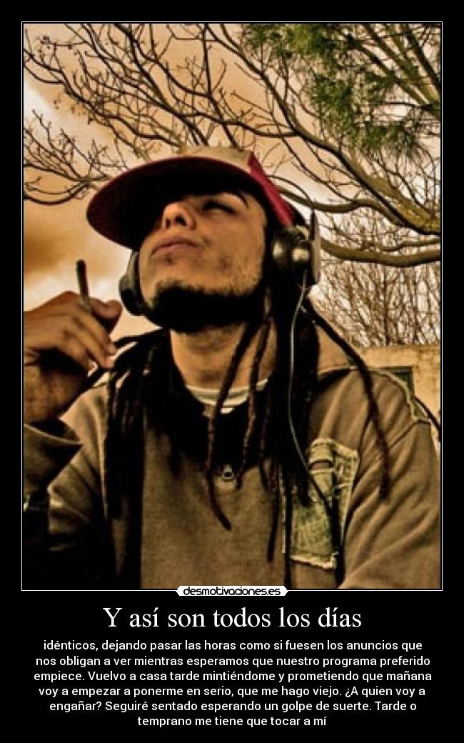 Y así son todos los días - idénticos, dejando pasar las horas como si fuesen los anuncios que
nos obligan a ver mientras esperamos que nuestro programa preferido
empiece. Vuelvo a casa tarde mintiéndome y prometiendo que mañana
voy a empezar a ponerme en serio, que me hago viejo. ¿A quien voy a
engañar? Seguiré sentado esperando un golpe de suerte. Tarde o
temprano me tiene que tocar a mí