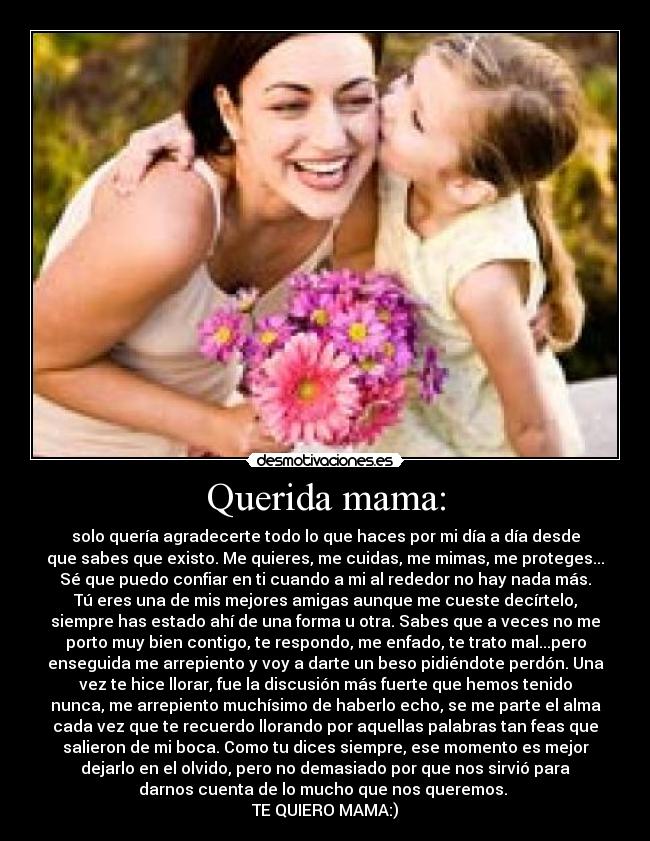 Querida mama: - solo quería agradecerte todo lo que haces por mi día a día desde
que sabes que existo. Me quieres, me cuidas, me mimas, me proteges...
Sé que puedo confiar en ti cuando a mi al rededor no hay nada más.
Tú eres una de mis mejores amigas aunque me cueste decírtelo,
siempre has estado ahí de una forma u otra. Sabes que a veces no me
porto muy bien contigo, te respondo, me enfado, te trato mal...pero
enseguida me arrepiento y voy a darte un beso pidiéndote perdón. Una
vez te hice llorar, fue la discusión más fuerte que hemos tenido
nunca, me arrepiento muchísimo de haberlo echo, se me parte el alma
cada vez que te recuerdo llorando por aquellas palabras tan feas que
salieron de mi boca. Como tu dices siempre, ese momento es mejor
dejarlo en el olvido, pero no demasiado por que nos sirvió para
darnos cuenta de lo mucho que nos queremos. 
TE QUIERO MAMA:)