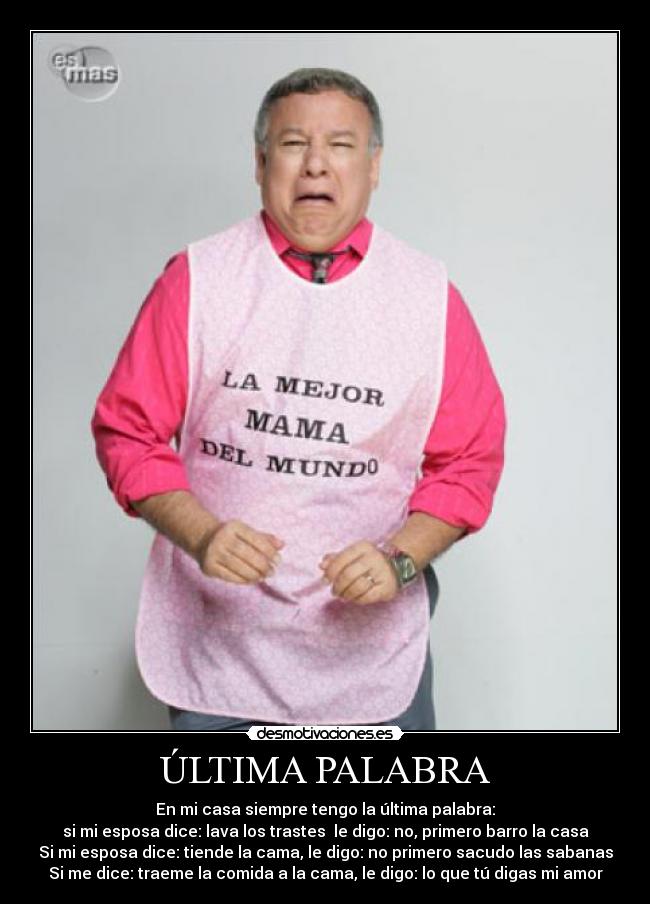 ÚLTIMA PALABRA - En mi casa siempre tengo la última palabra:
si mi esposa dice: lava los trastes le digo: no, primero barro la casa
Si mi esposa dice: tiende la cama, le digo: no primero sacudo las sabanas
Si me dice: traeme la comida a la cama, le digo: lo que tú digas mi amor