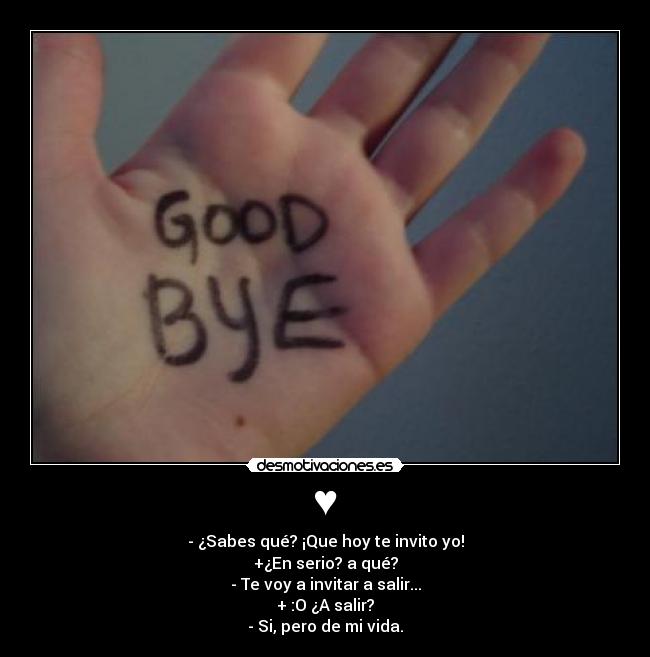 ♥ - - ¿Sabes qué? ¡Que hoy te invito yo!
+¿En serio? a qué?
- Te voy a invitar a salir...
+ :O ¿A salir?
- Si, pero de mi vida.