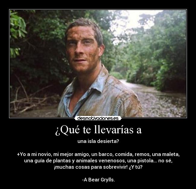 ¿Qué te llevarías a - una isla desierta?
+Yo a mi novio, mi mejor amigo, un barco, comida, remos, una maleta,
una guía de plantas y animales venenosos, una pistola... no sé,
¡muchas cosas para sobrevivir! ¿Y tú?
-A Bear Grylls.