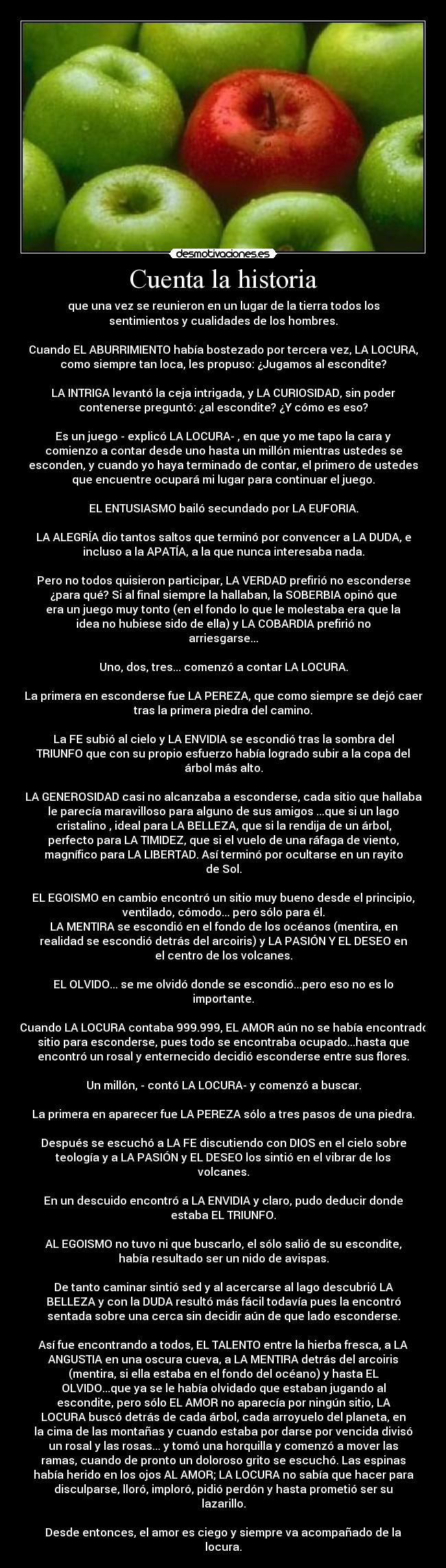 Cuenta la historia - que una vez se reunieron en un lugar de la tierra todos los
sentimientos y cualidades de los hombres.

Cuando EL ABURRIMIENTO había bostezado por tercera vez, LA LOCURA,
como siempre tan loca, les propuso: ¿Jugamos al escondite?

LA INTRIGA levantó la ceja intrigada, y LA CURIOSIDAD, sin poder
contenerse preguntó: ¿al escondite? ¿Y cómo es eso?

Es un juego - explicó LA LOCURA- , en que yo me tapo la cara y
comienzo a contar desde uno hasta un millón mientras ustedes se
esconden, y cuando yo haya terminado de contar, el primero de ustedes
que encuentre ocupará mi lugar para continuar el juego.

EL ENTUSIASMO bailó secundado por LA EUFORIA.

LA ALEGRÍA dio tantos saltos que terminó por convencer a LA DUDA, e
incluso a la APATÍA, a la que nunca interesaba nada.

Pero no todos quisieron participar, LA VERDAD prefirió no esconderse
¿para qué? Si al final siempre la hallaban, la SOBERBIA opinó que
era un juego muy tonto (en el fondo lo que le molestaba era que la
idea no hubiese sido de ella) y LA COBARDIA prefirió no
arriesgarse...

Uno, dos, tres... comenzó a contar LA LOCURA.

La primera en esconderse fue LA PEREZA, que como siempre se dejó caer
tras la primera piedra del camino.

La FE subió al cielo y LA ENVIDIA se escondió tras la sombra del
TRIUNFO que con su propio esfuerzo había logrado subir a la copa del
árbol más alto.

LA GENEROSIDAD casi no alcanzaba a esconderse, cada sitio que hallaba
le parecía maravilloso para alguno de sus amigos ...que si un lago
cristalino , ideal para LA BELLEZA, que si la rendija de un árbol,
perfecto para LA TIMIDEZ, que si el vuelo de una ráfaga de viento,
magnífico para LA LIBERTAD. Así terminó por ocultarse en un rayito
de Sol.

EL EGOISMO en cambio encontró un sitio muy bueno desde el principio,
ventilado, cómodo... pero sólo para él.
LA MENTIRA se escondió en el fondo de los océanos (mentira, en
realidad se escondió detrás del arcoiris) y LA PASIÓN Y EL DESEO en
el centro de los volcanes.

EL OLVIDO... se me olvidó donde se escondió...pero eso no es lo
importante.

Cuando LA LOCURA contaba 999.999, EL AMOR aún no se había encontrado
sitio para esconderse, pues todo se encontraba ocupado...hasta que
encontró un rosal y enternecido decidió esconderse entre sus flores.

Un millón, - contó LA LOCURA- y comenzó a buscar.

La primera en aparecer fue LA PEREZA sólo a tres pasos de una piedra.

Después se escuchó a LA FE discutiendo con DIOS en el cielo sobre
teología y a LA PASIÓN y EL DESEO los sintió en el vibrar de los
volcanes.

En un descuido encontró a LA ENVIDIA y claro, pudo deducir donde
estaba EL TRIUNFO.

AL EGOISMO no tuvo ni que buscarlo, el sólo salió de su escondite,
había resultado ser un nido de avispas.

De tanto caminar sintió sed y al acercarse al lago descubrió LA
BELLEZA y con la DUDA resultó más fácil todavía pues la encontró
sentada sobre una cerca sin decidir aún de que lado esconderse.

Así fue encontrando a todos, EL TALENTO entre la hierba fresca, a LA
ANGUSTIA en una oscura cueva, a LA MENTIRA detrás del arcoiris
(mentira, si ella estaba en el fondo del océano) y hasta EL
OLVIDO...que ya se le había olvidado que estaban jugando al
escondite, pero sólo EL AMOR no aparecía por ningún sitio, LA
LOCURA buscó detrás de cada árbol, cada arroyuelo del planeta, en
la cima de las montañas y cuando estaba por darse por vencida divisó
un rosal y las rosas... y tomó una horquilla y comenzó a mover las
ramas, cuando de pronto un doloroso grito se escuchó. Las espinas
había herido en los ojos AL AMOR; LA LOCURA no sabía que hacer para
disculparse, lloró, imploró, pidió perdón y hasta prometió ser su
lazarillo.

Desde entonces, el amor es ciego y siempre va acompañado de la
locura.