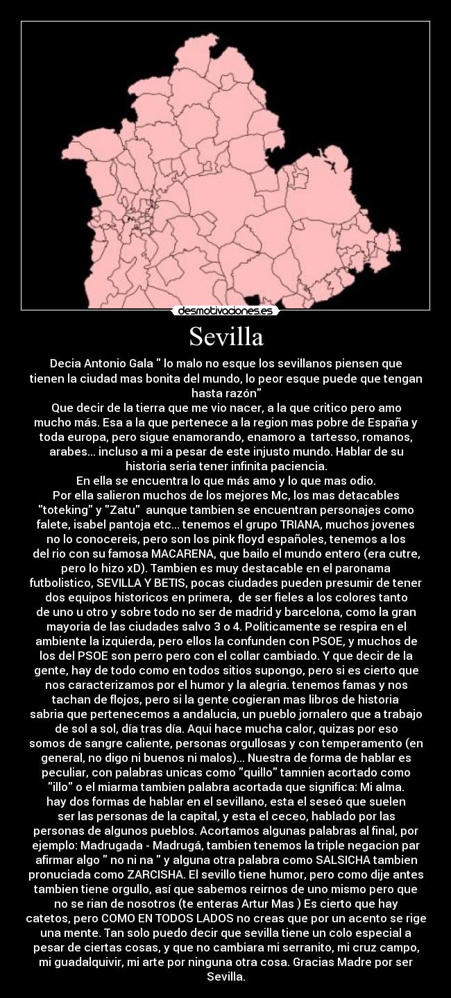 Sevilla - Decia Antonio Gala lo malo no esque los sevillanos piensen que
tienen la ciudad mas bonita del mundo, lo peor esque puede que tengan
hasta razón
Que decir de la tierra que me vio nacer, a la que critico pero amo
mucho más. Esa a la que pertenece a la region mas pobre de España y
toda europa, pero sigue enamorando, enamoro a tartesso, romanos,
arabes... incluso a mi a pesar de este injusto mundo. Hablar de su
historia seria tener infinita paciencia.
En ella se encuentra lo que más amo y lo que mas odio.
Por ella salieron muchos de los mejores Mc, los mas detacables
toteking y Zatu aunque tambien se encuentran personajes como
falete, isabel pantoja etc... tenemos el grupo TRIANA, muchos jovenes
no lo conocereis, pero son los pink floyd españoles, tenemos a los
del rio con su famosa MACARENA, que bailo el mundo entero (era cutre,
pero lo hizo xD). Tambien es muy destacable en el paronama
futbolistico, SEVILLA Y BETIS, pocas ciudades pueden presumir de tener
dos equipos historicos en primera, de ser fieles a los colores tanto
de uno u otro y sobre todo no ser de madrid y barcelona, como la gran
mayoria de las ciudades salvo 3 o 4. Politicamente se respira en el
ambiente la izquierda, pero ellos la confunden con PSOE, y muchos de
los del PSOE son perro pero con el collar cambiado. Y que decir de la
gente, hay de todo como en todos sitios supongo, pero si es cierto que
nos caracterizamos por el humor y la alegria. tenemos famas y nos
tachan de flojos, pero si la gente cogieran mas libros de historia
sabria que pertenecemos a andalucia, un pueblo jornalero que a trabajo
de sol a sol, día tras día. Aqui hace mucha calor, quizas por eso
somos de sangre caliente, personas orgullosas y con temperamento (en
general, no digo ni buenos ni malos)... Nuestra de forma de hablar es
peculiar, con palabras unicas como quillo tamnien acortado como
illo o el miarma tambien palabra acortada que significa: Mi alma.
hay dos formas de hablar en el sevillano, esta el seseó que suelen
ser las personas de la capital, y esta el ceceo, hablado por las
personas de algunos pueblos. Acortamos algunas palabras al final, por
ejemplo: Madrugada - Madrugá, tambien tenemos la triple negacion par
afirmar algo no ni na y alguna otra palabra como SALSICHA tambien
pronuciada como ZARCISHA. El sevillo tiene humor, pero como dije antes
tambien tiene orgullo, así que sabemos reirnos de uno mismo pero que
no se rian de nosotros (te enteras Artur Mas ) Es cierto que hay
catetos, pero COMO EN TODOS LADOS no creas que por un acento se rige
una mente. Tan solo puedo decir que sevilla tiene un colo especial a
pesar de ciertas cosas, y que no cambiara mi serranito, mi cruz campo,
mi guadalquivir, mi arte por ninguna otra cosa. Gracias Madre por ser
Sevilla.