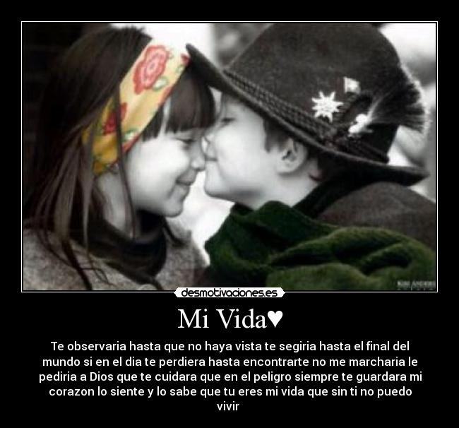 Mi Vida♥ - Te observaria hasta que no haya vista te segiria hasta el final del
mundo si en el dia te perdiera hasta encontrarte no me marcharia le
pediria a Dios que te cuidara que en el peligro siempre te guardara mi
corazon lo siente y lo sabe que tu eres mi vida que sin ti no puedo
vivir♥♥